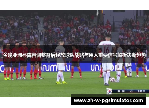 今晚亚洲杯阵容调整背后释放球队战略与用人重要信号解析决断趋势