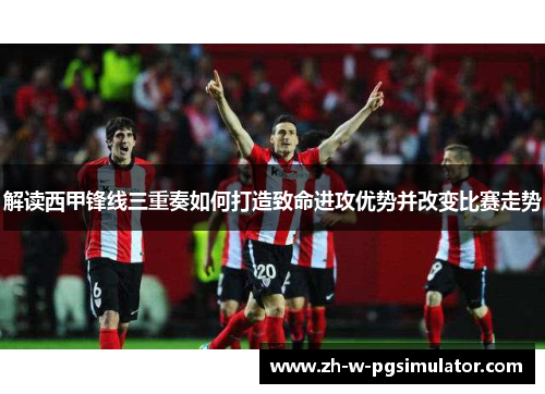 解读西甲锋线三重奏如何打造致命进攻优势并改变比赛走势 解读西甲锋线三重奏如何打造致命进攻优势并改变比赛走势