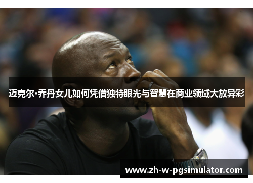 迈克尔·乔丹女儿如何凭借独特眼光与智慧在商业领域大放异彩 迈克尔·乔丹女儿如何凭借独特眼光与智慧在商业领域大放异彩