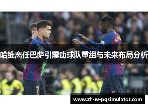 哈维离任巴萨引震动球队重组与未来布局分析 哈维离任巴萨引震动球队重组与未来布局分析